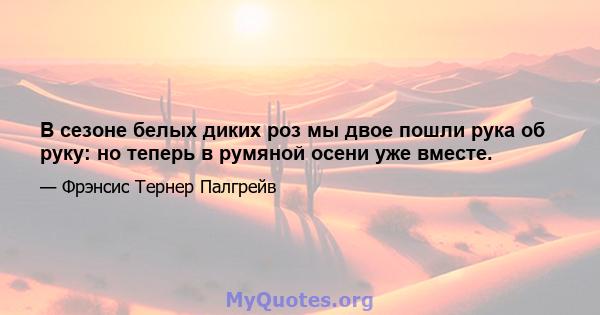 В сезоне белых диких роз мы двое пошли рука об руку: но теперь в румяной осени уже вместе.