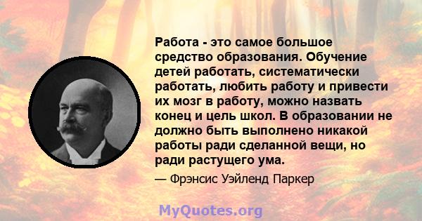 Работа - это самое большое средство образования. Обучение детей работать, систематически работать, любить работу и привести их мозг в работу, можно назвать конец и цель школ. В образовании не должно быть выполнено