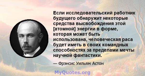 Если исследовательский работник будущего обнаружит некоторые средства высвобождения этой [атомной] энергии в форме, которая может быть использована, человеческая раса будет иметь в своих командных способностях за