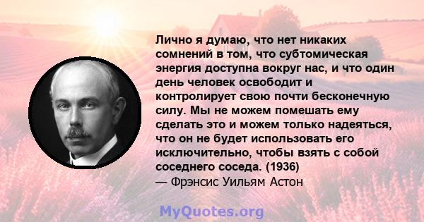 Лично я думаю, что нет никаких сомнений в том, что субтомическая энергия доступна вокруг нас, и что один день человек освободит и контролирует свою почти бесконечную силу. Мы не можем помешать ему сделать это и можем