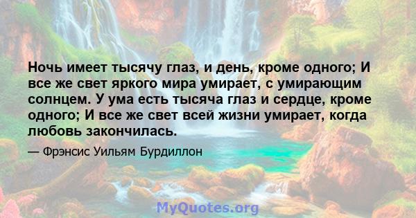 Ночь имеет тысячу глаз, и день, кроме одного; И все же свет яркого мира умирает, с умирающим солнцем. У ума есть тысяча глаз и сердце, кроме одного; И все же свет всей жизни умирает, когда любовь закончилась.