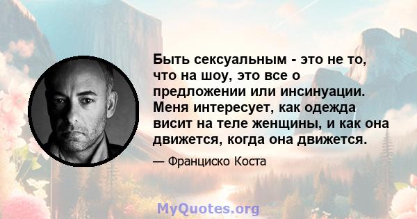 Быть сексуальным - это не то, что на шоу, это все о предложении или инсинуации. Меня интересует, как одежда висит на теле женщины, и как она движется, когда она движется.