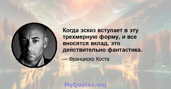 Когда эскиз вступает в эту трехмерную форму, и все вносятся вклад, это действительно фантастика.