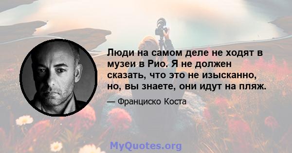 Люди на самом деле не ходят в музеи в Рио. Я не должен сказать, что это не изысканно, но, вы знаете, они идут на пляж.