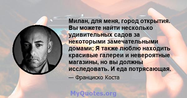 Милан, для меня, город открытия. Вы можете найти несколько удивительных садов за некоторыми замечательными домами; Я также люблю находить красивые галереи и невероятные магазины, но вы должны исследовать. И еда