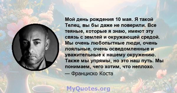 Мой день рождения 10 мая. Я такой Телец, вы бы даже не поверили. Все теяные, которые я знаю, имеют эту связь с землей и окружающей средой. Мы очень любопытные люди, очень лояльные, очень осведомленные и уважительные к