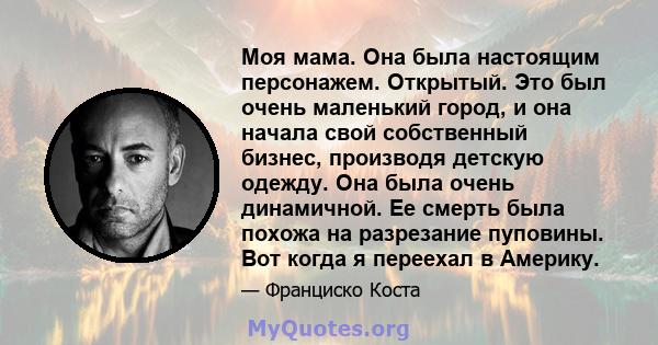 Моя мама. Она была настоящим персонажем. Открытый. Это был очень маленький город, и она начала свой собственный бизнес, производя детскую одежду. Она была очень динамичной. Ее смерть была похожа на разрезание пуповины.