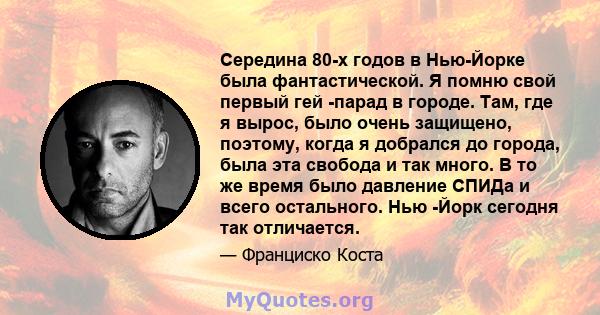 Середина 80-х годов в Нью-Йорке была фантастической. Я помню свой первый гей -парад в городе. Там, где я вырос, было очень защищено, поэтому, когда я добрался до города, была эта свобода и так много. В то же время было