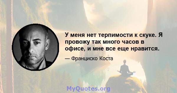 У меня нет терпимости к скуке. Я провожу так много часов в офисе, и мне все еще нравится.