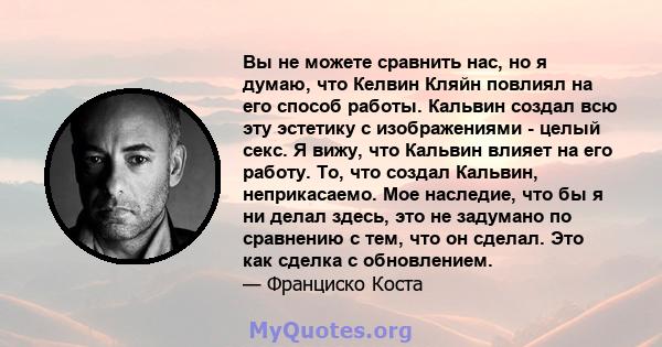 Вы не можете сравнить нас, но я думаю, что Келвин Кляйн повлиял на его способ работы. Кальвин создал всю эту эстетику с изображениями - целый секс. Я вижу, что Кальвин влияет на его работу. То, что создал Кальвин,