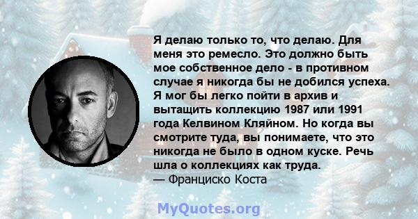 Я делаю только то, что делаю. Для меня это ремесло. Это должно быть мое собственное дело - в противном случае я никогда бы не добился успеха. Я мог бы легко пойти в архив и вытащить коллекцию 1987 или 1991 года Келвином 