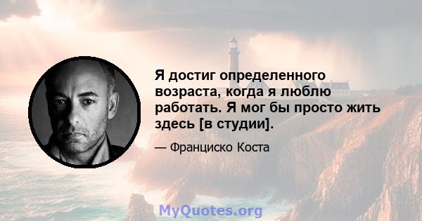 Я достиг определенного возраста, когда я люблю работать. Я мог бы просто жить здесь [в студии].