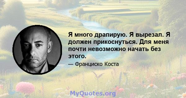 Я много драпирую. Я вырезал. Я должен прикоснуться. Для меня почти невозможно начать без этого.