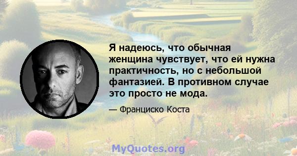 Я надеюсь, что обычная женщина чувствует, что ей нужна практичность, но с небольшой фантазией. В противном случае это просто не мода.