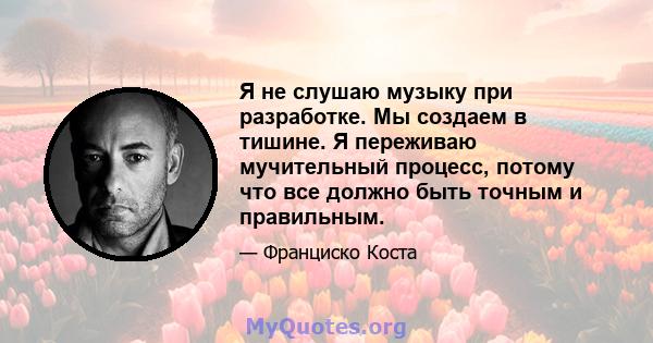 Я не слушаю музыку при разработке. Мы создаем в тишине. Я переживаю мучительный процесс, потому что все должно быть точным и правильным.