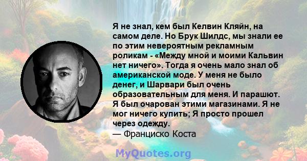 Я не знал, кем был Келвин Кляйн, на самом деле. Но Брук Шилдс, мы знали ее по этим невероятным рекламным роликам - «Между мной и моими Кальвин нет ничего». Тогда я очень мало знал об американской моде. У меня не было