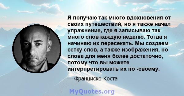 Я получаю так много вдохновения от своих путешествий, но я также начал упражнение, где я записываю так много слов каждую неделю. Тогда я начинаю их пересекать. Мы создаем сетку слов, а также изображения, но слова для