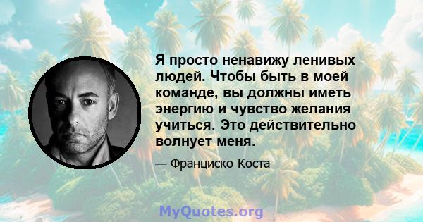 Я просто ненавижу ленивых людей. Чтобы быть в моей команде, вы должны иметь энергию и чувство желания учиться. Это действительно волнует меня.