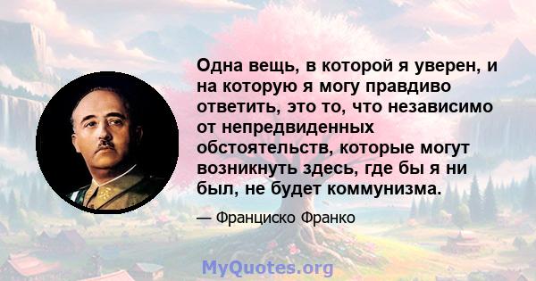 Одна вещь, в которой я уверен, и на которую я могу правдиво ответить, это то, что независимо от непредвиденных обстоятельств, которые могут возникнуть здесь, где бы я ни был, не будет коммунизма.