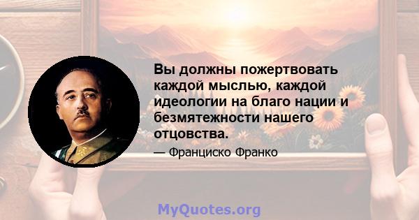 Вы должны пожертвовать каждой мыслью, каждой идеологии на благо нации и безмятежности нашего отцовства.