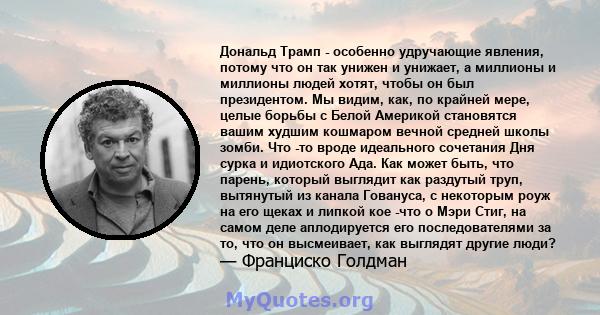 Дональд Трамп - особенно удручающие явления, потому что он так унижен и унижает, а миллионы и миллионы людей хотят, чтобы он был президентом. Мы видим, как, по крайней мере, целые борьбы с Белой Америкой становятся