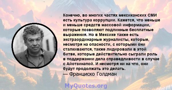 Конечно, во многих частях мексиканских СМИ есть культура коррупции. Кажется, что меньше и меньше средств массовой информации, которые позволяют подлинные бесплатные выражения. Но в Мексике также есть экстраординарные