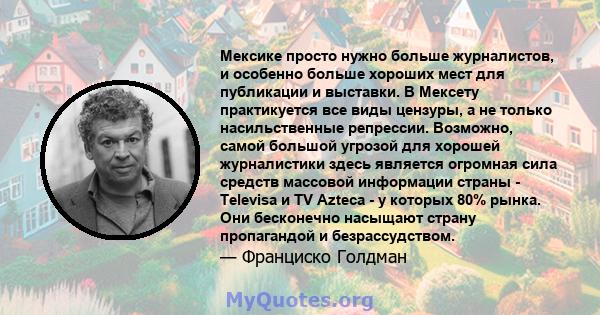 Мексике просто нужно больше журналистов, и особенно больше хороших мест для публикации и выставки. В Мексету практикуется все виды цензуры, а не только насильственные репрессии. Возможно, самой большой угрозой для