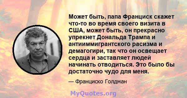 Может быть, папа Франциск скажет что-то во время своего визита в США, может быть, он прекрасно упрекнет Дональда Трампа и антииммигрантского расизма и демагогири, так что он освещает сердца и заставляет людей начинать