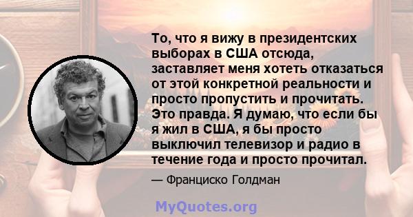 То, что я вижу в президентских выборах в США отсюда, заставляет меня хотеть отказаться от этой конкретной реальности и просто пропустить и прочитать. Это правда. Я думаю, что если бы я жил в США, я бы просто выключил