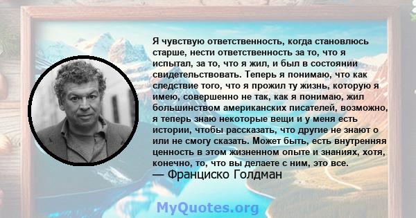 Я чувствую ответственность, когда становлюсь старше, нести ответственность за то, что я испытал, за то, что я жил, и был в состоянии свидетельствовать. Теперь я понимаю, что как следствие того, что я прожил ту жизнь,