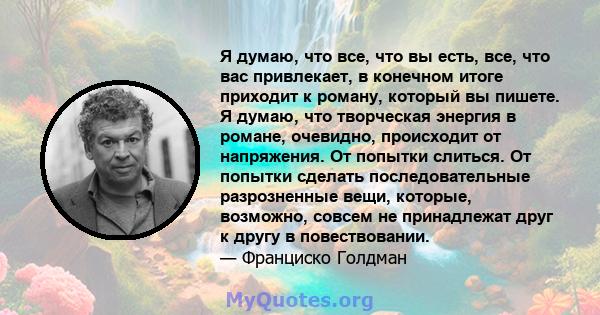 Я думаю, что все, что вы есть, все, что вас привлекает, в конечном итоге приходит к роману, который вы пишете. Я думаю, что творческая энергия в романе, очевидно, происходит от напряжения. От попытки слиться. От попытки 