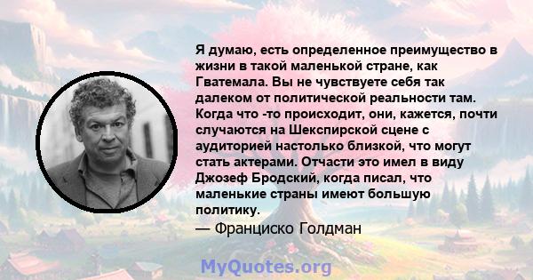 Я думаю, есть определенное преимущество в жизни в такой маленькой стране, как Гватемала. Вы не чувствуете себя так далеком от политической реальности там. Когда что -то происходит, они, кажется, почти случаются на