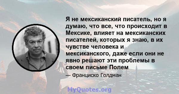 Я не мексиканский писатель, но я думаю, что все, что происходит в Мексике, влияет на мексиканских писателей, которых я знаю, в их чувстве человека и мексиканского, даже если они не явно решают эти проблемы в своем