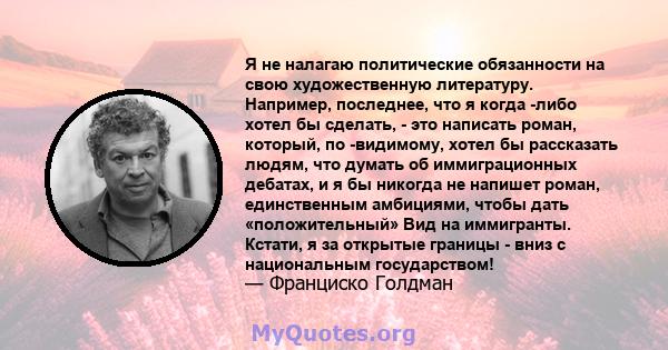 Я не налагаю политические обязанности на свою художественную литературу. Например, последнее, что я когда -либо хотел бы сделать, - это написать роман, который, по -видимому, хотел бы рассказать людям, что думать об