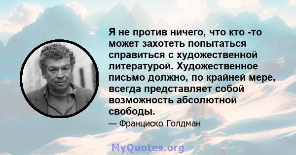 Я не против ничего, что кто -то может захотеть попытаться справиться с художественной литературой. Художественное письмо должно, по крайней мере, всегда представляет собой возможность абсолютной свободы.