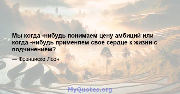 Мы когда -нибудь понимаем цену амбиций или когда -нибудь применяем свое сердце к жизни с подчинением?