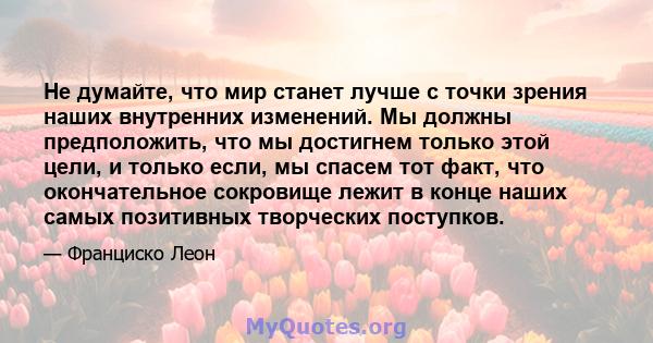 Не думайте, что мир станет лучше с точки зрения наших внутренних изменений. Мы должны предположить, что мы достигнем только этой цели, и только если, мы спасем тот факт, что окончательное сокровище лежит в конце наших