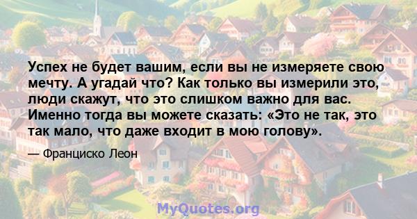 Успех не будет вашим, если вы не измеряете свою мечту. А угадай что? Как только вы измерили это, люди скажут, что это слишком важно для вас. Именно тогда вы можете сказать: «Это не так, это так мало, что даже входит в