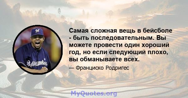 Самая сложная вещь в бейсболе - быть последовательным. Вы можете провести один хороший год, но если следующий плохо, вы обманываете всех.