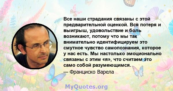 Все наши страдания связаны с этой предварительной оценкой. Вся потеря и выигрыш, удовольствие и боль возникают, потому что мы так внимательно идентифицируем это смутное чувство самопознания, которое у нас есть. Мы