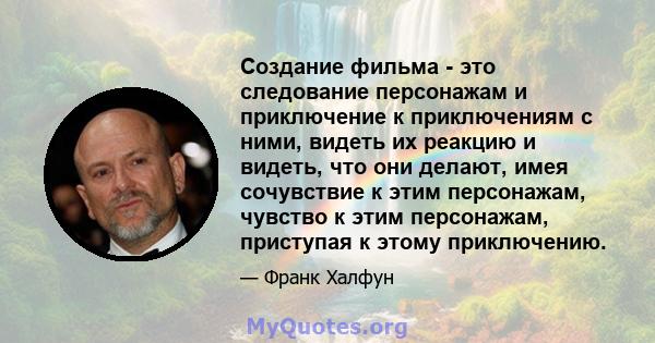 Создание фильма - это следование персонажам и приключение к приключениям с ними, видеть их реакцию и видеть, что они делают, имея сочувствие к этим персонажам, чувство к этим персонажам, приступая к этому приключению.