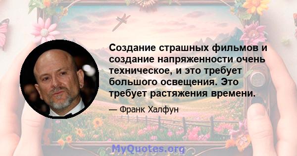 Создание страшных фильмов и создание напряженности очень техническое, и это требует большого освещения. Это требует растяжения времени.