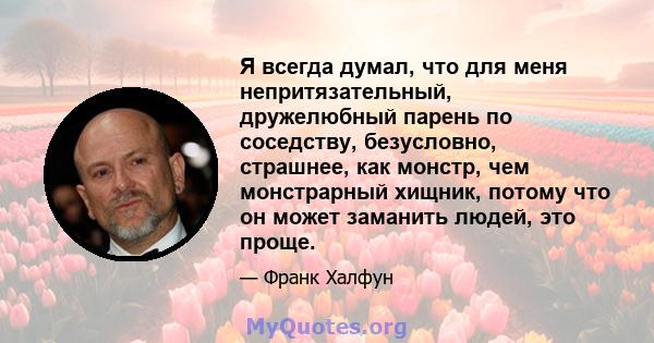 Я всегда думал, что для меня непритязательный, дружелюбный парень по соседству, безусловно, страшнее, как монстр, чем монстрарный хищник, потому что он может заманить людей, это проще.