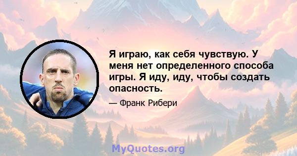 Я играю, как себя чувствую. У меня нет определенного способа игры. Я иду, иду, чтобы создать опасность.