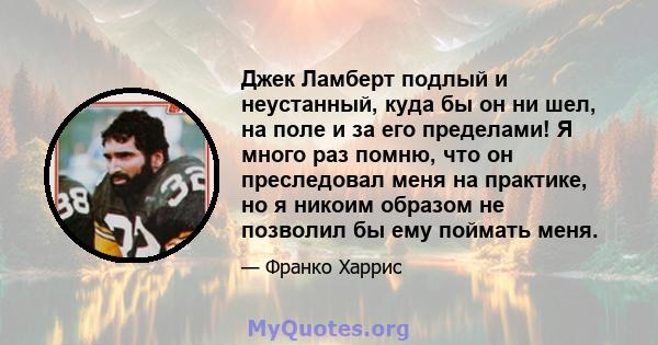 Джек Ламберт подлый и неустанный, куда бы он ни шел, на поле и за его пределами! Я много раз помню, что он преследовал меня на практике, но я никоим образом не позволил бы ему поймать меня.