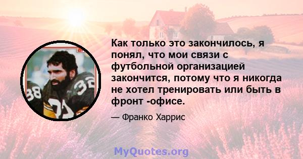 Как только это закончилось, я понял, что мои связи с футбольной организацией закончится, потому что я никогда не хотел тренировать или быть в фронт -офисе.