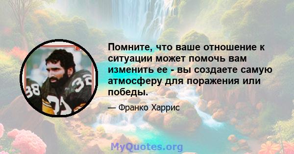 Помните, что ваше отношение к ситуации может помочь вам изменить ее - вы создаете самую атмосферу для поражения или победы.