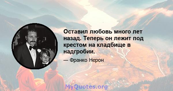 Оставил любовь много лет назад. Теперь он лежит под крестом на кладбище в надгробии.