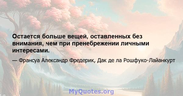 Остается больше вещей, оставленных без внимания, чем при пренебрежении личными интересами.