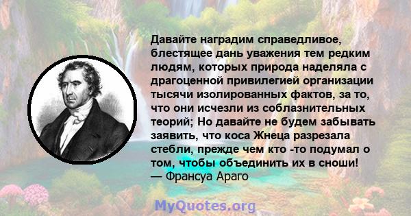 Давайте наградим справедливое, блестящее дань уважения тем редким людям, которых природа наделяла с драгоценной привилегией организации тысячи изолированных фактов, за то, что они исчезли из соблазнительных теорий; Но